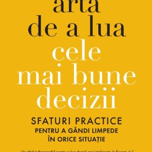 Arta de a lua cele mai bune decizii. Sfaturi practice pentru a gandi limpede in orice situatie